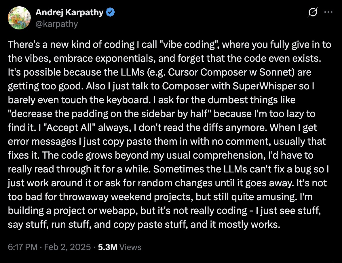 There's a new kind of coding I call "vibe coding", where you fully give in to the vibes, embrace exponentials, and forget that the code even exists. It's possible because the LLMs (e.g. Cursor Composer w Sonnet) are getting too good. Also I just talk to Composer with SuperWhisper so I barely even touch the keyboard. I ask for the dumbest things like "decrease the padding on the sidebar by half" because I'm too lazy to find it. I "Accept All" always, I don't read the diffs anymore. When I get error messages I just copy paste them in with no comment, usually that fixes it. The code grows beyond my usual comprehension, I'd have to really read through it for a while. Sometimes the LLMs can't fix a bug so I just work around it or ask for random changes until it goes away. It's not too bad for throwaway weekend projects, but still quite amusing. I'm building a project or webapp, but it's not really coding - I just see stuff, say stuff, run stuff, and copy paste stuff, and it mostly works.